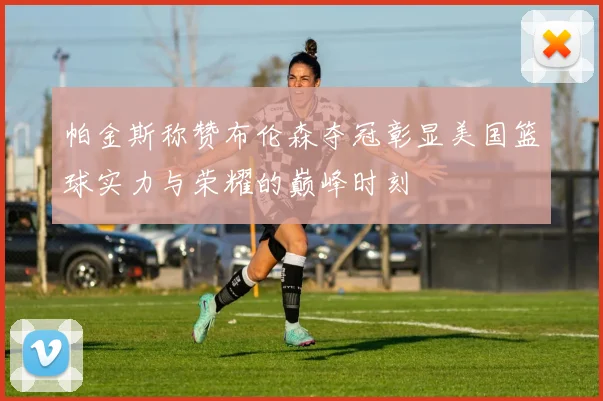 帕金斯称赞布伦森夺冠彰显美国篮球实力与荣耀的巅峰时刻