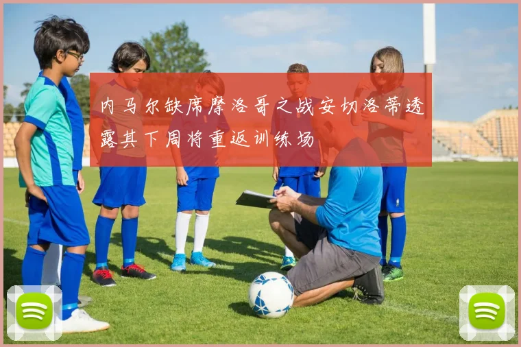内马尔缺席摩洛哥之战安切洛蒂透露其下周将重返训练场