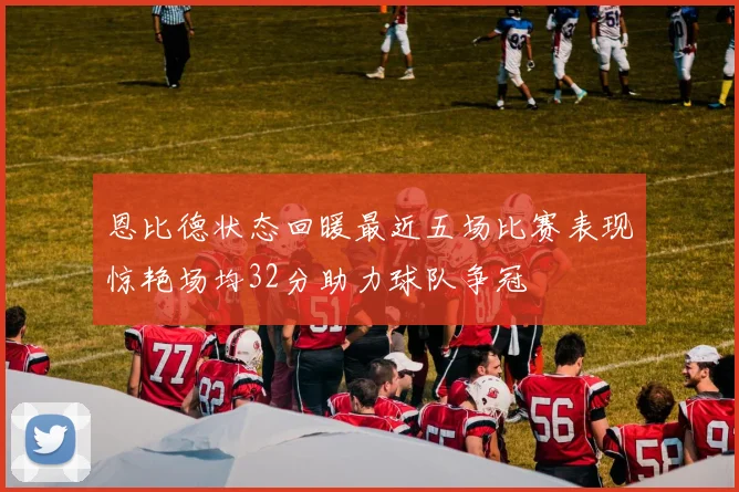 恩比德状态回暖最近五场比赛表现惊艳场均32分助力球队争冠