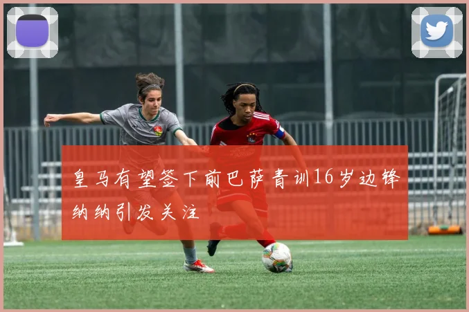 皇马有望签下前巴萨青训16岁边锋纳纳引发关注