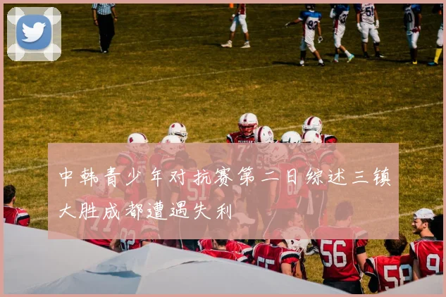 中韩青少年对抗赛第二日综述三镇大胜成都遭遇失利