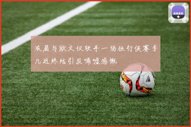 浓眉与欧文仅联手一场独行侠赛季几近终结引发唏嘘感慨