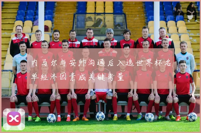 内马尔与安帅沟通后入选世界杯名单经济因素成关键考量