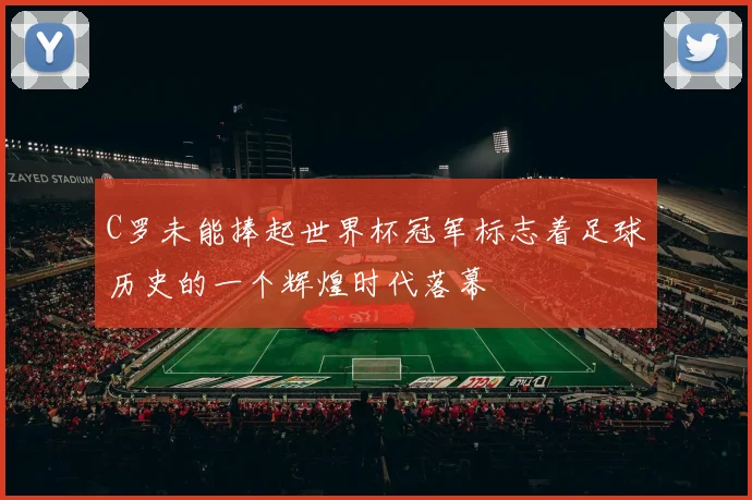 C罗未能捧起世界杯冠军标志着足球历史的一个辉煌时代落幕