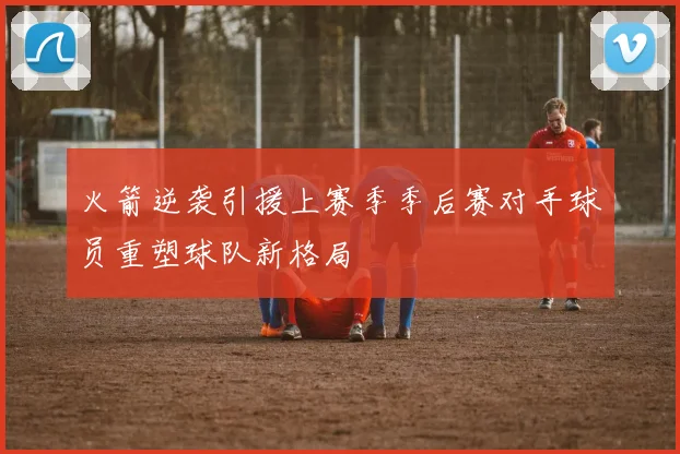 火箭逆袭引援上赛季季后赛对手球员重塑球队新格局