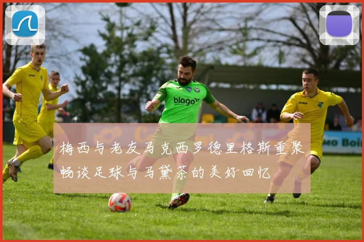 梅西与老友马克西罗德里格斯重聚畅谈足球与马黛茶的美好回忆