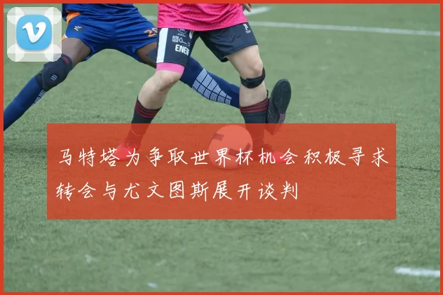 马特塔为争取世界杯机会积极寻求转会与尤文图斯展开谈判