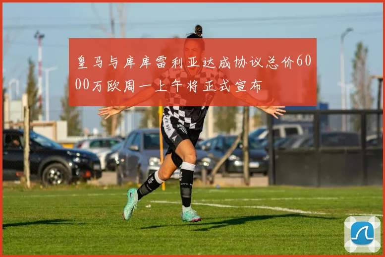 皇马与库库雷利亚达成协议总价6000万欧周一上午将正式宣布