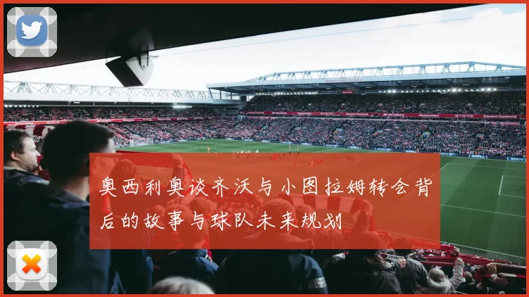 奥西利奥谈齐沃与小图拉姆转会背后的故事与球队未来规划