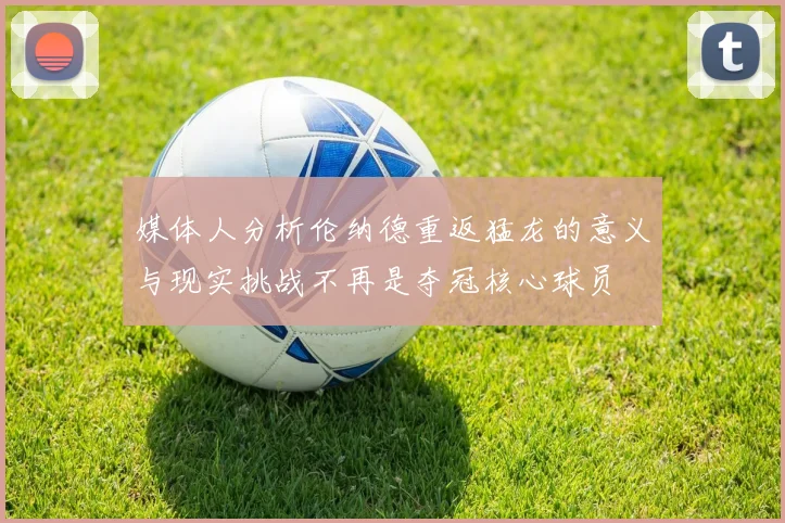 媒体人分析伦纳德重返猛龙的意义与现实挑战不再是夺冠核心球员