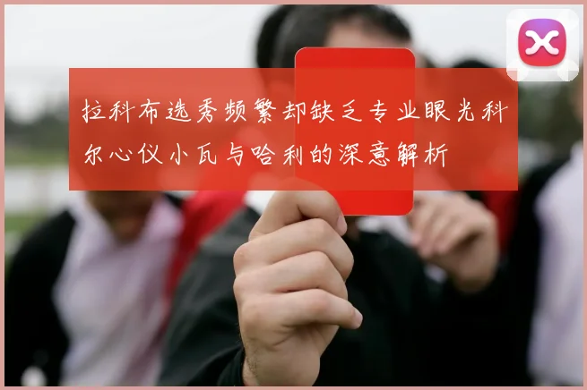 拉科布选秀频繁却缺乏专业眼光科尔心仪小瓦与哈利的深意解析