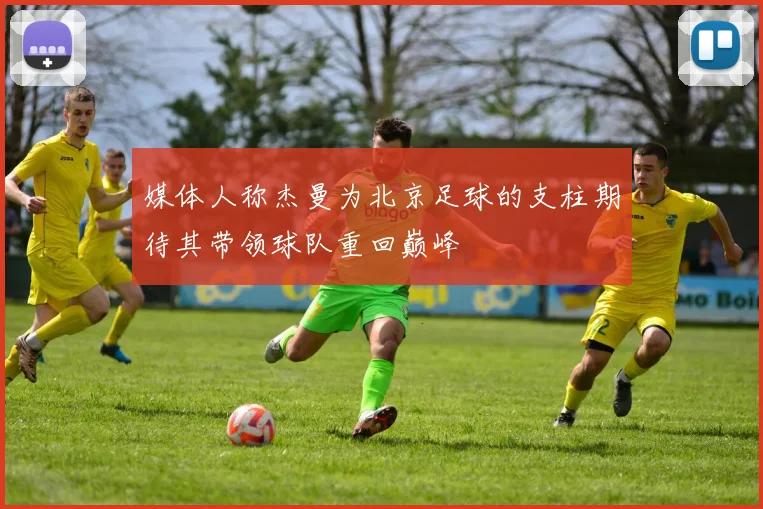 媒体人称杰曼为北京足球的支柱期待其带领球队重回巅峰