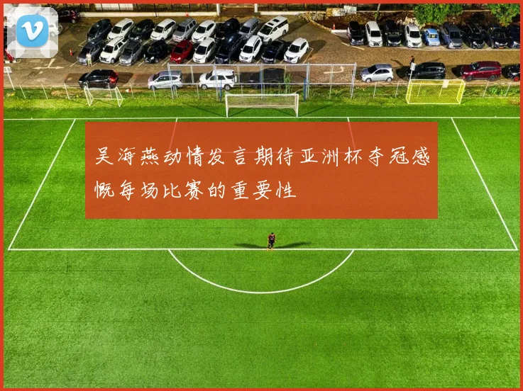 吴海燕动情发言期待亚洲杯夺冠感慨每场比赛的重要性