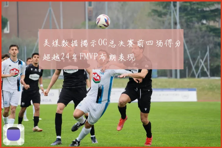 美媒数据揭示OG总决赛前四场得分超越24年FMVP布朗表现