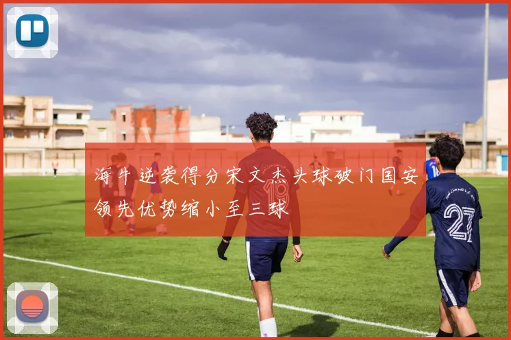 海牛逆袭得分宋文杰头球破门国安领先优势缩小至三球