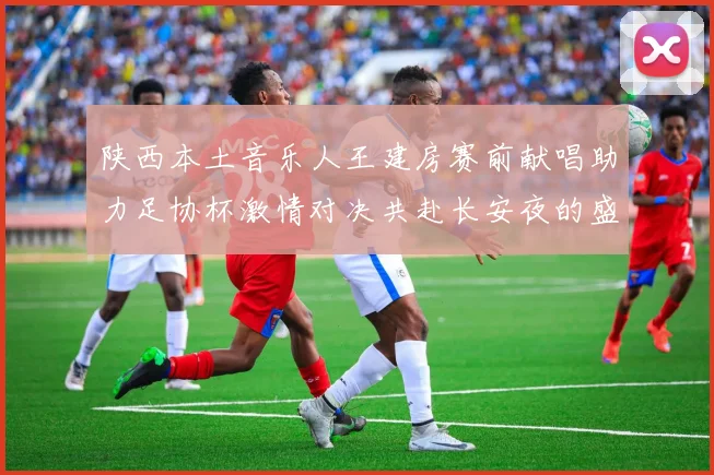 陕西本土音乐人王建房赛前献唱助力足协杯激情对决共赴长安夜的盛宴