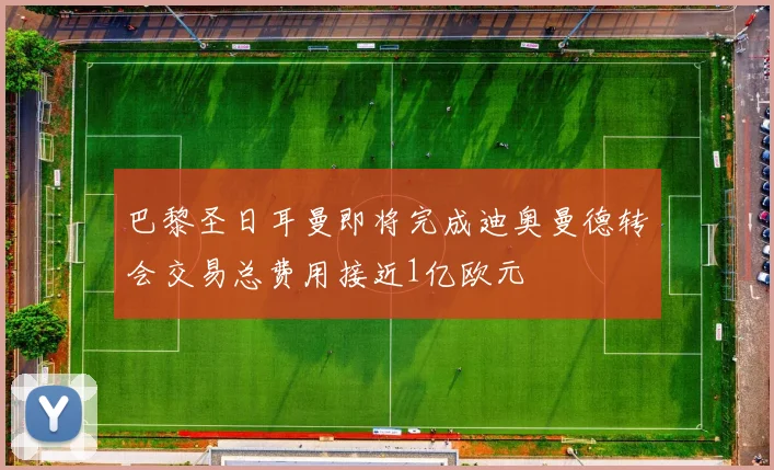 巴黎圣日耳曼即将完成迪奥曼德转会交易总费用接近1亿欧元