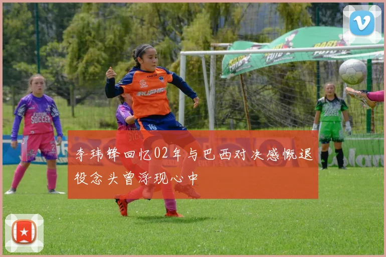 李玮锋回忆02年与巴西对决感慨退役念头曾浮现心中