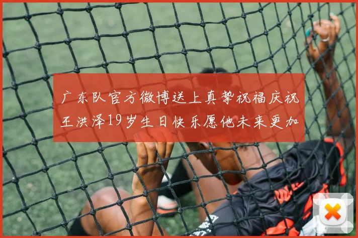 广东队官方微博送上真挚祝福庆祝王洪泽19岁生日快乐愿他未来更加辉煌