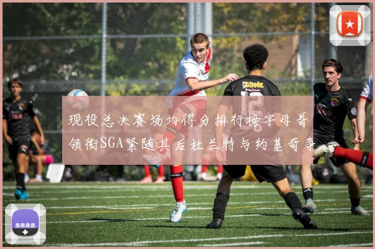 现役总决赛场均得分排行榜字母哥领衔SGA紧随其后杜兰特与约基奇争夺第三名
