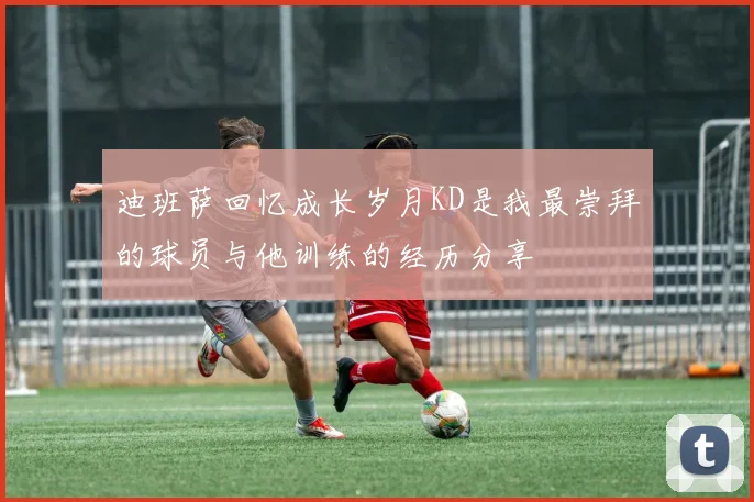 迪班萨回忆成长岁月KD是我最崇拜的球员与他训练的经历分享