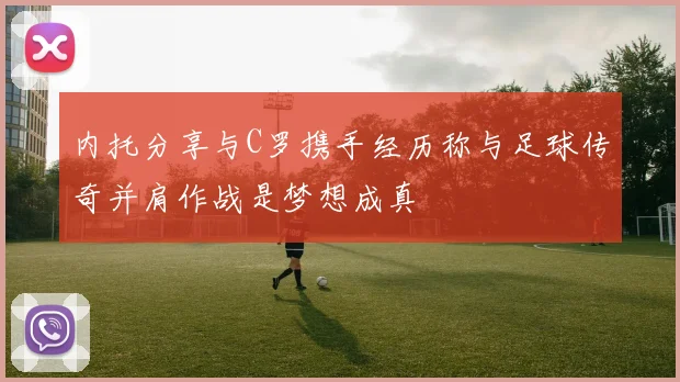 内托分享与C罗携手经历称与足球传奇并肩作战是梦想成真
