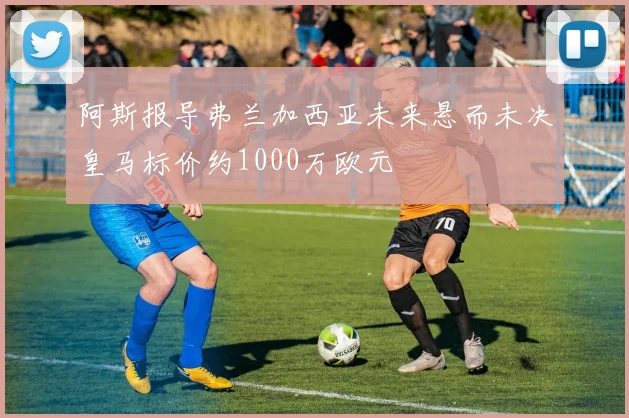 阿斯报导弗兰加西亚未来悬而未决皇马标价约1000万欧元