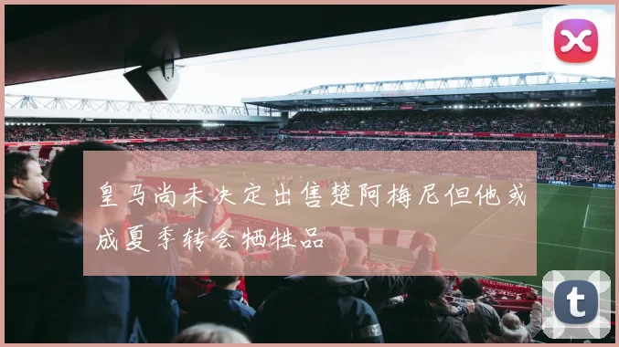 皇马尚未决定出售楚阿梅尼但他或成夏季转会牺牲品