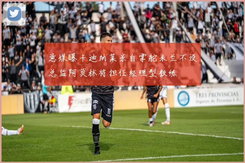意媒曝卡迪纳莱亲自掌舵米兰不设总监阿莫林将担任经理型教练
