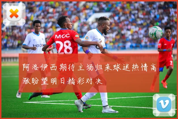 阿洛伊西期待主场归来球迷热情高涨盼望明日精彩对决
